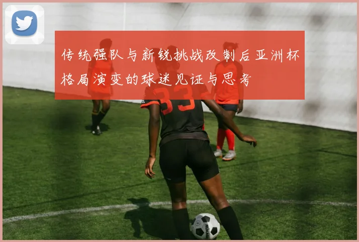 传统强队与新锐挑战改制后亚洲杯格局演变的球迷见证与思考