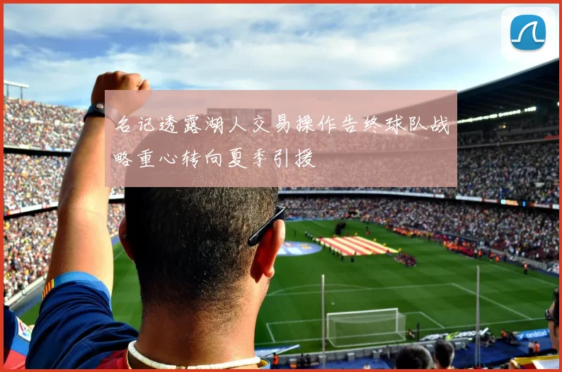 名记透露湖人交易操作告终球队战略重心转向夏季引援