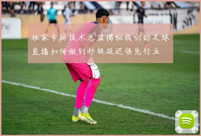 独家专访技术总监揭秘我们的足球直播如何做到秒级延迟领先行业