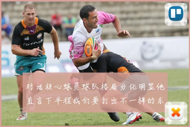 对话核心球员球队格局分化明显他直言下半程我们要打出不一样的东西